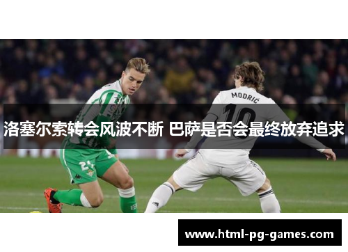 洛塞尔索转会风波不断 巴萨是否会最终放弃追求 洛塞尔索转会风波不断 巴萨是否会最终放弃追求