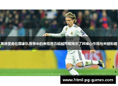 莫德里奇在国家队赛事中的表现是否超越预期揭示了其核心作用与关键影响