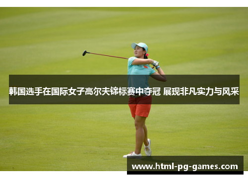 韩国选手在国际女子高尔夫锦标赛中夺冠 展现非凡实力与风采 韩国选手在国际女子高尔夫锦标赛中夺冠 展现非凡实力与风采